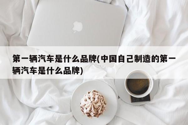 第一辆汽车是什么品牌(中国自己制造的第一辆汽车是什么品牌)