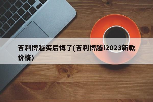 吉利博越买后悔了(吉利博越l2023新款价格)