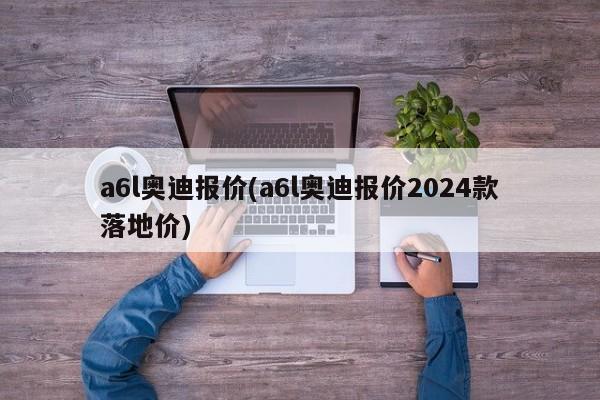 a6l奥迪报价(a6l奥迪报价2024款落地价)