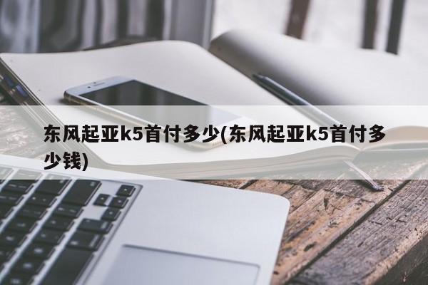 东风起亚k5首付多少(东风起亚k5首付多少钱)