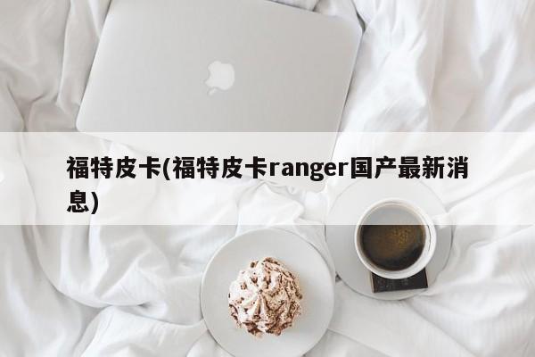 福特皮卡(福特皮卡ranger国产最新消息)