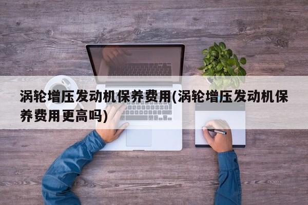 涡轮增压发动机保养费用(涡轮增压发动机保养费用更高吗)