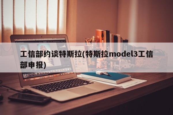 工信部约谈特斯拉(特斯拉model3工信部申报)