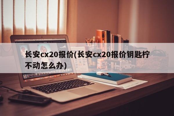 长安cx20报价(长安cx20报价钥匙柠不动怎么办)