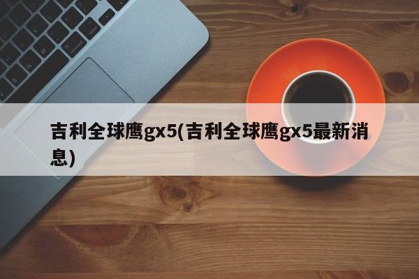 吉利全球鹰gx5(吉利全球鹰gx5最新消息)