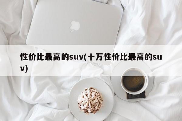 性价比最高的suv(十万性价比最高的suv)