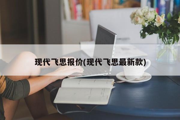 现代飞思报价(现代飞思最新款)