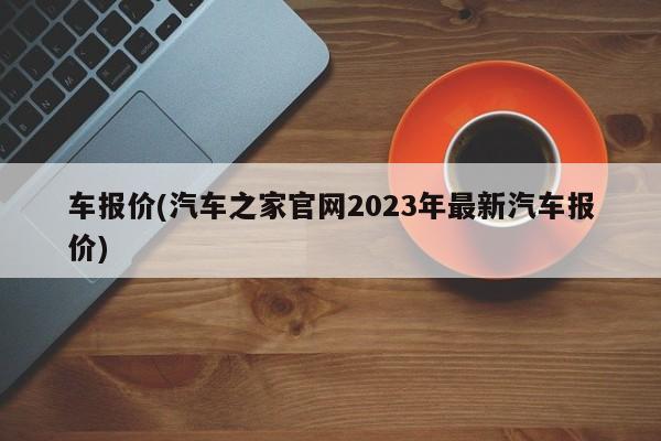 车报价(汽车之家官网2023年最新汽车报价)