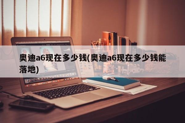 奥迪a6现在多少钱(奥迪a6现在多少钱能落地)