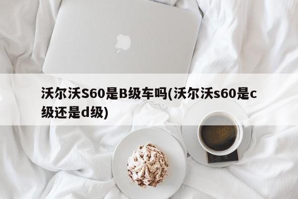 沃尔沃S60是B级车吗(沃尔沃s60是c级还是d级)