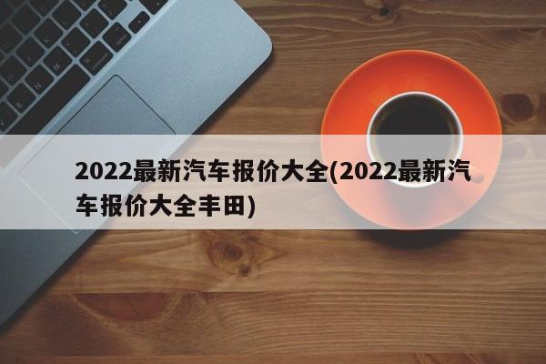 2022最新汽车报价大全(2022最新汽车报价大全丰田)