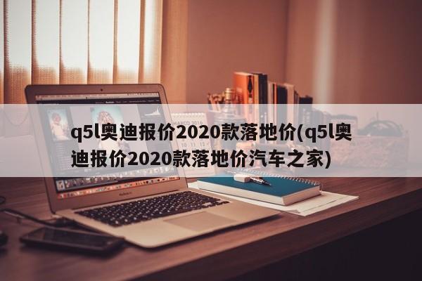 q5l奥迪报价2020款落地价(q5l奥迪报价2020款落地价汽车之家)