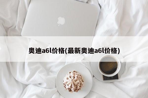 奥迪a6l价格(最新奥迪a6l价格)