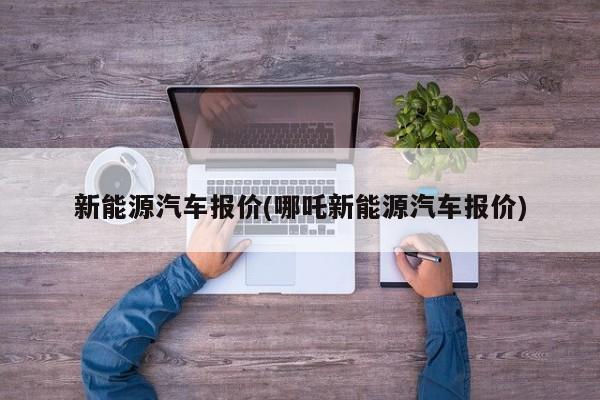 新能源汽车报价(哪吒新能源汽车报价)