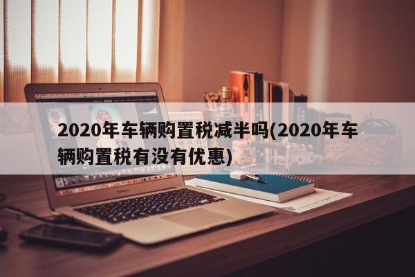 2020年车辆购置税减半吗(2020年车辆购置税有没有优惠)