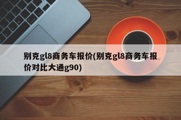 别克gl8商务车报价(别克gl8商务车报价对比大通g90)