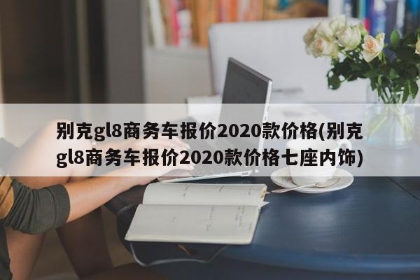 别克gl8商务车报价2020款价格(别克gl8商务车报价2020款价格七座内饰)