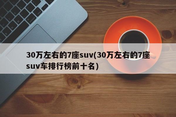 30万左右的7座suv(30万左右的7座suv车排行榜前十名)