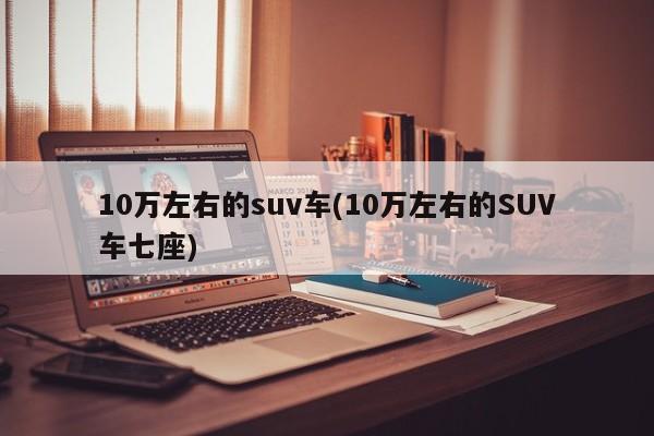 10万左右的suv车(10万左右的SUV车七座)