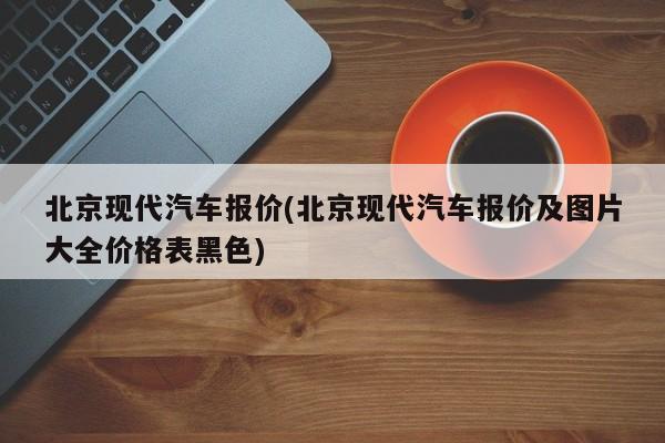 北京现代汽车报价(北京现代汽车报价及图片大全价格表黑色)