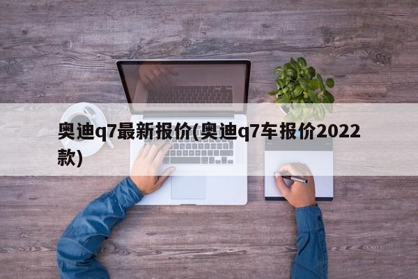 奥迪q7最新报价(奥迪q7车报价2022款)