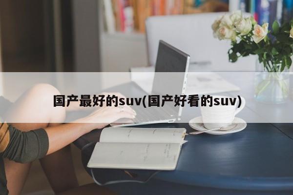 国产最好的suv(国产好看的suv)