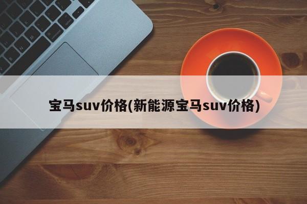 宝马suv价格(新能源宝马suv价格)