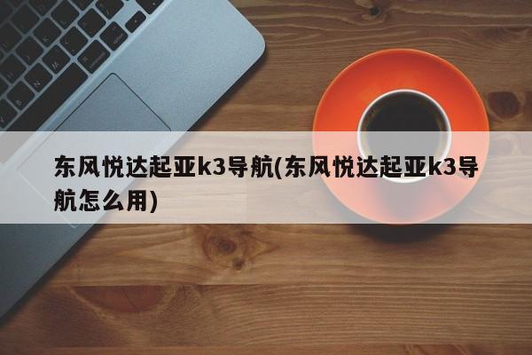 东风悦达起亚k3导航(东风悦达起亚k3导航怎么用)