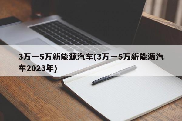 3万一5万新能源汽车(3万一5万新能源汽车2023年)