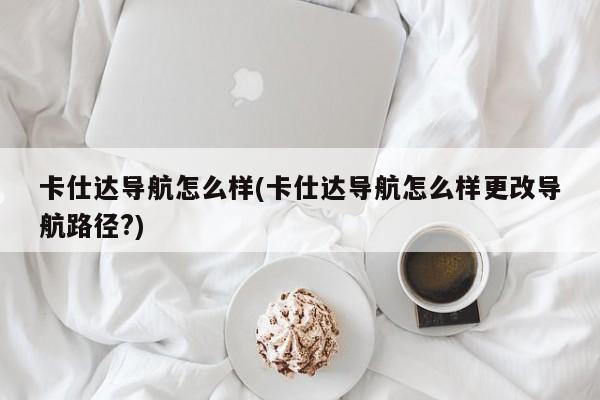 卡仕达导航怎么样(卡仕达导航怎么样更改导航路径?)