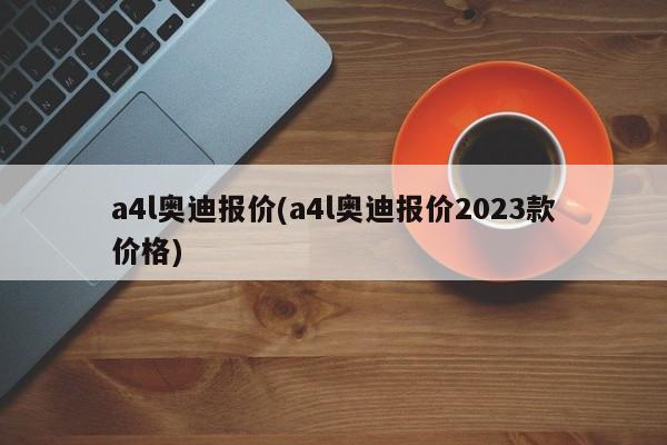 a4l奥迪报价(a4l奥迪报价2023款价格)