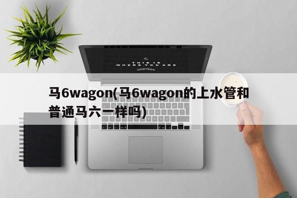 马6wagon(马6wagon的上水管和普通马六一样吗)