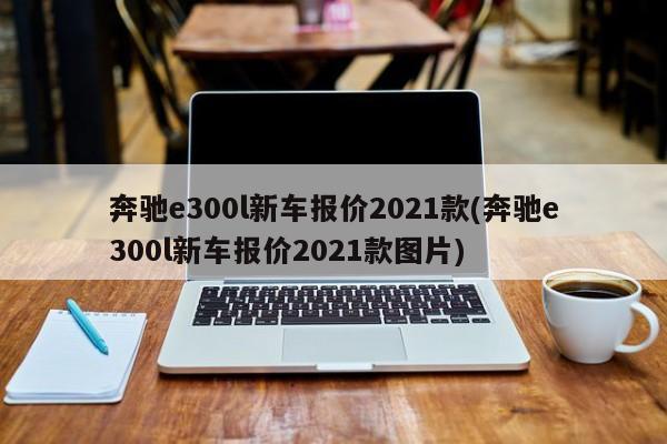 奔驰e300l新车报价2021款(奔驰e300l新车报价2021款图片)