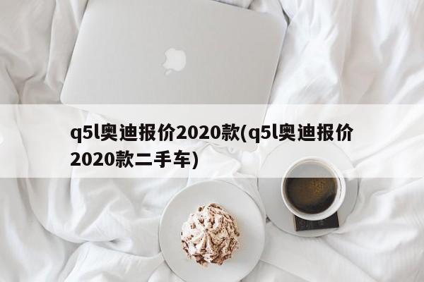 q5l奥迪报价2020款(q5l奥迪报价2020款二手车)