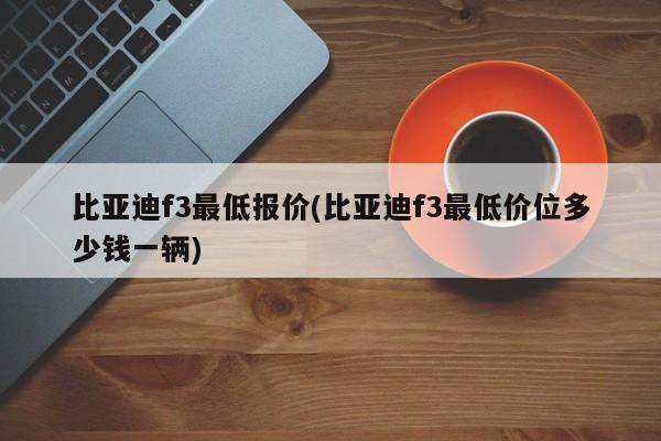 比亚迪f3最低报价(比亚迪f3最低价位多少钱一辆)