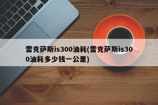 雷克萨斯is300油耗(雷克萨斯is300油耗多少钱一公里)