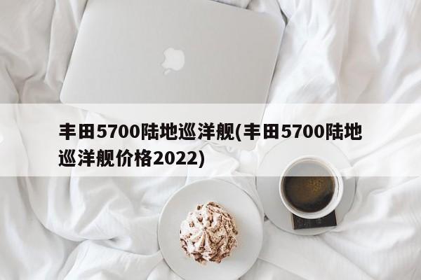 丰田5700陆地巡洋舰(丰田5700陆地巡洋舰价格2022)