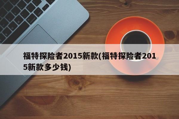 福特探险者2015新款(福特探险者2015新款多少钱)