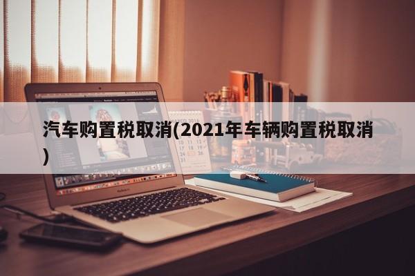 汽车购置税取消(2021年车辆购置税取消)