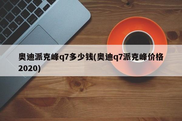 奥迪派克峰q7多少钱(奥迪q7派克峰价格2020)