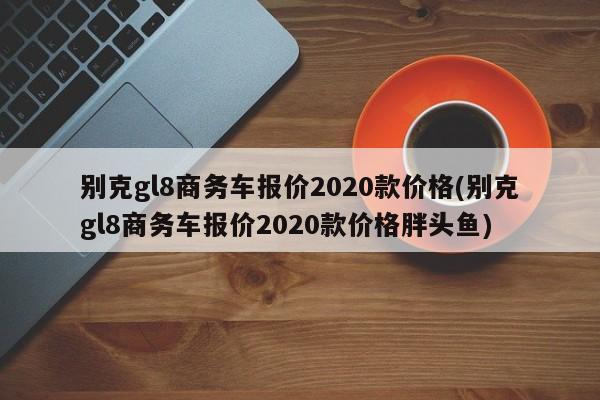 别克gl8商务车报价2020款价格(别克gl8商务车报价2020款价格胖头鱼)