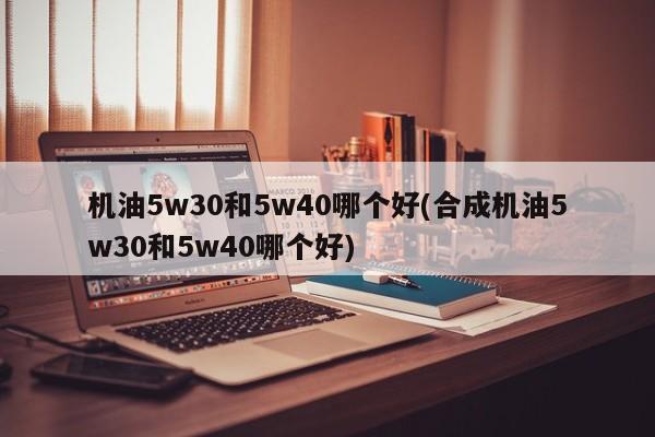 机油5w30和5w40哪个好(合成机油5w30和5w40哪个好)