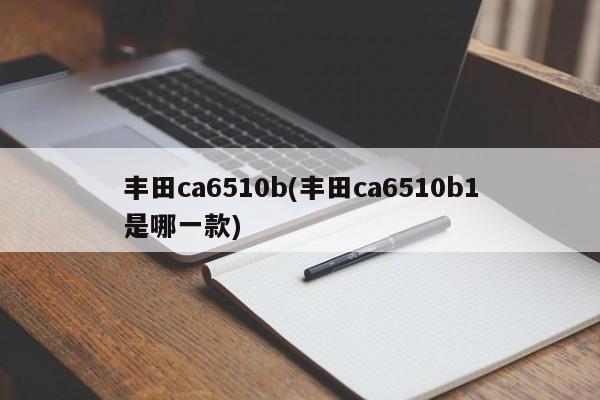丰田ca6510b(丰田ca6510b1是哪一款)