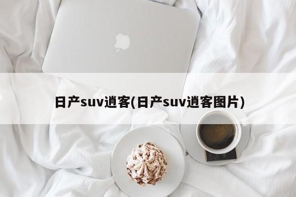 日产suv逍客(日产suv逍客图片)