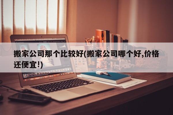 搬家公司那个比较好(搬家公司哪个好,价格还便宜!)