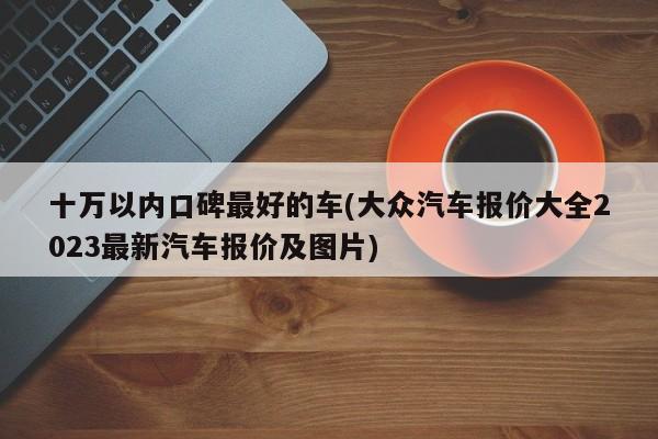 十万以内口碑最好的车(大众汽车报价大全2023最新汽车报价及图片)