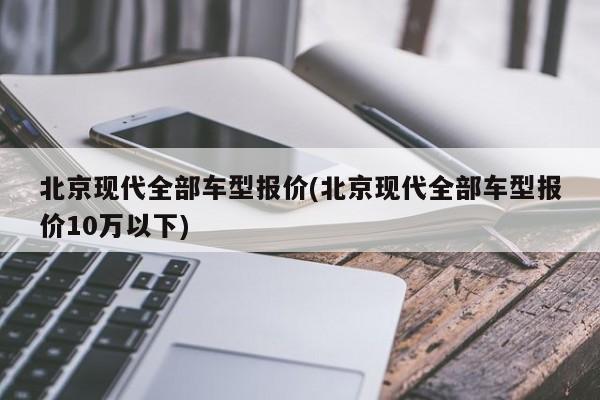 北京现代全部车型报价(北京现代全部车型报价10万以下)