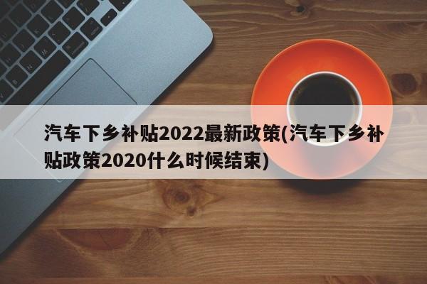 汽车下乡补贴2022最新政策(汽车下乡补贴政策2020什么时候结束)