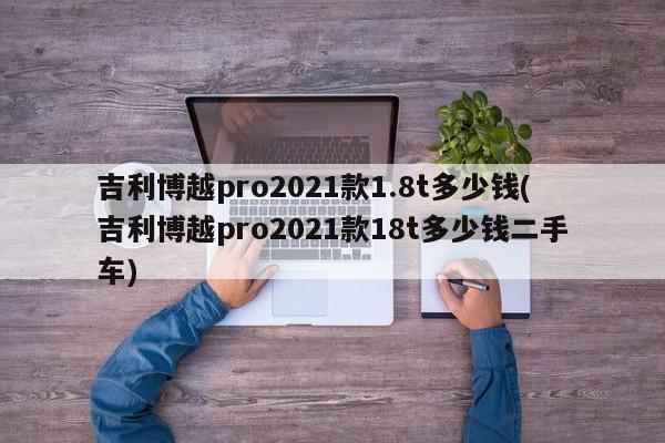 吉利博越pro2021款1.8t多少钱(吉利博越pro2021款18t多少钱二手车)